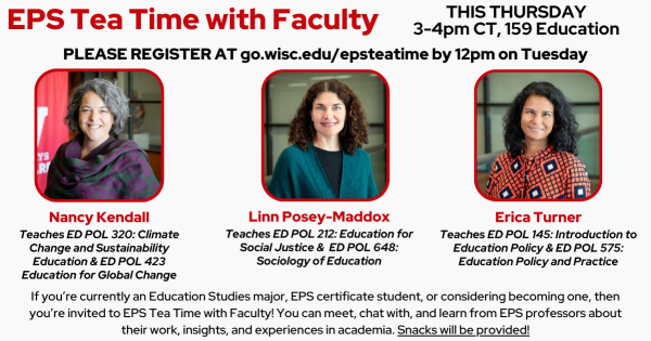 EPS Tea Time with Faculty THIS THURSDAY 3-4pm CT, 159 Education PLEASE REGISTER AT go.wisc.edu/epsteatime by 12pm on Tuesday EPS Professors listed: Nancy Kendall Teaches ED POL 320: Climate Change and Sustainability Education & ED POL 423 Education for Global Change Linn Posey-Maddox Teaches ED POL 212: Education for Social Justice & ED POL 648: Sociology of Education Erica Turner Teaches ED POL 145: Introduction to Education Policy & ED POL 575: Education Policy and Practice If you’re currently an Education Studies major, EPS certificate student, or considering becoming one, then you’re invited to EPS Tea Time with Faculty! You can meet, chat with, and learn from EPS professors about their work, insights, and experiences in academia. Snacks will be provided!