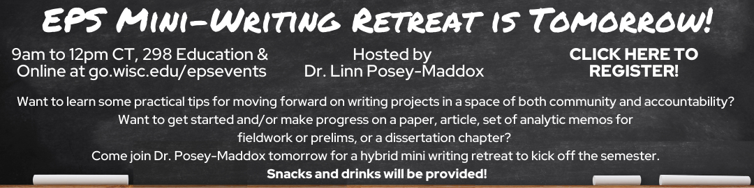 White Text on Black Chalkboard which reads: "EPS Mini-Writing Retreat is Tomorrow!" "9am to 12pm CT, 298 Education & Online at go.wisc.edu/epsevents" "Hosted by Dr. Linn Posey-Maddox" "CLICK HERE TO REGISTER!" "Want to learn some practical tips for moving forward on writing projects in a space of both community and accountability? Want to get started and/or make progress on a paper, article, set of analytic memos for fieldwork or prelims, or a dissertation chapter? Come join Dr. Posey-Maddox tomorrow for a hybrid mini writing retreat to kick off the semester. Snacks and drinks will be provided!"