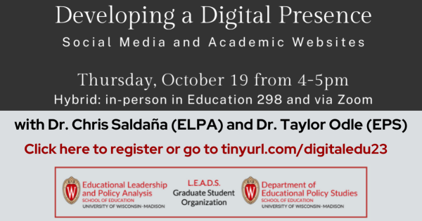 "Developing a Digital Presence Social Media and Academic Websites" "Thursday, October 19 from 4-5pm" "Hybrid in-person in Education 298 and via Zoom" "with Dr. Chris Saldaña (ELPA) and Dr. Taylor Odle (EPS)" "Click here to register or go to tinyurl.com/digitaledu23" Educational Leadership and Policy Analysis Department Logo L.E.A.D.S. Graduate Student Organization Educational Policy Studies Department Logo