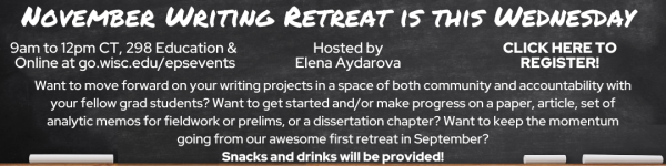 White Text on Black Chalkboard which reads: "EPS Mini-Writing Retreat is This Wednesday!" "9am to 12pm CT, 298 Education & Online at go.wisc.edu/epsevents" "Hosted by Elena Aydarova" "CLICK HERE TO REGISTER!" "Want to move forward on your writing projects in a space of both community and accountability with your fellow grad students? Want to get started and/or make progress on a paper, article, set of analytic memos for fieldwork or prelims, or a dissertation chapter? Want to keep the momentum going from our awesome first retreat in September? Snacks and drinks will be provided!"