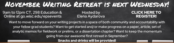 White Text on Black Chalkboard which reads: "EPS Mini-Writing Retreat is Next Wednesday!" "9am to 12pm CT, 298 Education & Online at go.wisc.edu/epsevents" "Hosted by Elena Aydarova" "CLICK HERE TO REGISTER!" "Want to move forward on your writing projects in a space of both community and accountability with your fellow grad students? Want to get started and/or make progress on a paper, article, set of analytic memos for fieldwork or prelims, or a dissertation chapter? Want to keep the momentum going from our awesome first retreat in September? Snacks and drinks will be provided!"