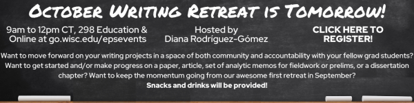White Text on Black Chalkboard which reads: "EPS Mini-Writing Retreat is Tomorrow!" "9am to 12pm CT, 298 Education & Online at go.wisc.edu/epsevents" "Hosted by Dr. Diana Rodríguez-Gómez" "CLICK HERE TO REGISTER!" "Want to move forward on your writing projects in a space of both community and accountability with your fellow grad students? Want to get started and/or make progress on a paper, article, set of analytic memos for fieldwork or prelims, or a dissertation chapter? Want to keep the momentum going from our awesome first retreat in September? Snacks and drinks will be provided!"