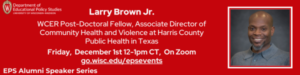 On Red Background, White Text Reading "Larry Brown Jr.

WCER Post-Doctoral Fellow, Associate Director of Community Health and Violence at Harris County Public Health in Texas" "Larry Brown Jr.

WCER Post-Doctoral Fellow, Associate Director of Community Health and Violence at Harris County Public Health in Texas" "Friday,  December 1st 12-1pm CT,  On Zoom go.wisc.edu/epsevents" At top left is "Department of Educational Policy Studies" logo and bottom left is "EPS Alumni Speaker Series" logo

To the right is a square headshot of EPS Alum, Larry Brown Jr.