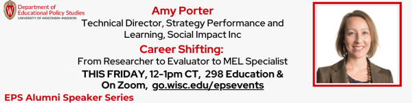 On White Background, Red and Black Text Reading "Career Shifting: 
From Researcher to Evaluator to MEL Specialist

Amy Porter
Technical Director, Strategy Performance and Learning, Social Impact Inc" "THIS FRIDAY, December 1st 12-1pm CT, 298 Education and On Zoom, go.wisc.edu/epsevents" At top left is "Department of Educational Policy Studies" logo and bottom left is "EPS Alumni Speaker Series" logo To the right is a square headshot of EPS Alumna, Amy Porter