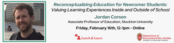 On a slight grey white background, there is a name in center that reads "Reconceptualizing Education for Newcomer Students:" in green followed by "
Valuing Learning Experiences Inside and Outside of School" below it. Below that title is the name of the speaker in green that reads "Jordan Corson" followed by their job title in black that reads "Associate Professor of Education, Stockton University" Below that is in black color reads "Friday, February 16th, 12-1pm CT, Online." There are also two different logos, one that reads in red "Lunch and Learn" and another that's in red and black that reads "Department of Educational Policy Studies" in black and red colors. There is a headshot photo of Dr. Jordan Corson located on the left, who is a white man, with short brownish hair, smiling outside in front of a building. 