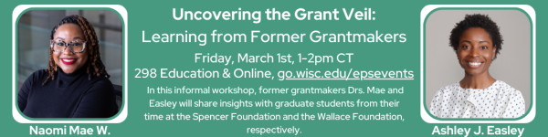 A visual advertisement for an upcoming workshop hosted by Dr. Naomi Mae. W and Dr. Ashley J. Eastley.  On a green background in the center of the advertisement in white text reads "Uncovering the Grant Veil:  Learning from Former Grantmakers" below it is "Friday, March 1st, 1-2pm CT
298 Education & Online, go.wisc.edu/epsevents" and below it " In this informal workshop, former grantmakers Drs. Mae and Easley will share insights with graduate students from their time at the Spencer Foundation and the Wallace Foundation, respectively." On the left of the text is a headshot photo of her. She's African American in a black sweater, with glasses. Dr. Ashley J. Easley is in a headshot photo on the right. She's a African American Woman in a white, buttoned up, black spotted shirt.
