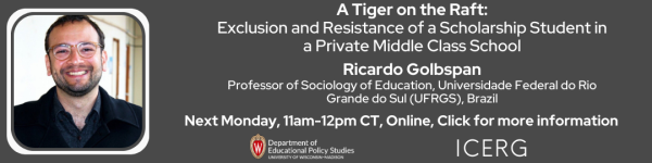 On a Dark Gray Background, Pictured from left to right: is a headshot photo of a man in glasses with black hair and black sweater followed by a title in white that reads, "A Tiger on the Raft:
Exclusion and Resistance of a Scholarship Student in a Private Middle Class School

Ricardo Golbspan, Professor of Sociology of Education, Universidade Federal do Rio Grande do Sul (UFRGS), Brazil" 
Below it reads "Next Monday, 11am-12pm CT, Online, Click for more information." To the right of the title are logos for the Department of Educational Policy Studies, and ICERG (International Comparative Education and Research Group)