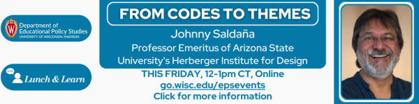 On a white background.
From left to right:
are the logos for Lunch and Learn, and the Department of Educational Policy Studies in white color on dark blue horizontal ovals.
To the right of it on a dark rounded square is "FROM CODES TO THEMES" and below it "Johnny Saldaña
Professor Emeritus of Arizona State University's Herberger Institute for Design" Below that in dark blue color are "THIS FRIDAY, 12-1pm CT, Online go.wisc.edu/epsevents
Click for more information"
is a headshot photo of Ariana Mangual Figueroa. To the right of it in white reads "Knowing Silence: How Children Talk About Immigration Status in School Ariana Mangual Figueroa Associate Professor, City University of New York, Graduate Center." Below it is the date, time, and other information in white that reads "THIS FRIDAY, 12-1pm CT, Online at go.wisc.edu/epsevents Click for More Information." To the right is a headshot photo of Johnny Saldaña.