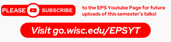 From Left to Right: In upper right Corner is text written in white on a rounded Circle that says "PLEASE" followed by the Youtube Logo followed by "SUBSCRIBE." To the right of it reads in bright red "[PLEASE SUSCRIBE] to the EPS Youtube Page for future uploads of this semester’s talks!" Below the text, on a bright red horizontal oval is text in white that reads "Visit go.wisc.edu/EPSYT"
