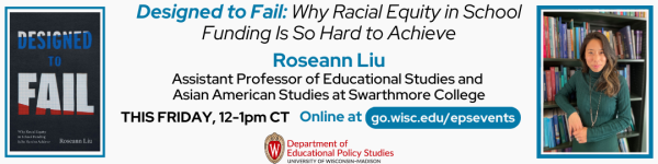 White background. In the bottom center of the photo is the Department of Educational Policy Studies logo. Above the logo, from left to right is the book the speaker/author will be speaking about "Designed to Fail: Why Racial Equity in School Funding Is So Hard to Achieve." To the right of the image , the book title is shown in italics. The "Designed to Fail:" is in bolded blue and the rest of it is in black and not bolded. Below the title is "Roseann Liu" and below that reads in smaller text "Assistant Professor of Educational Studies and Asian American Studies at Swarthmore College" Below the text reads "THIS FRIDAY, 12-1pm CT," followed by "Attend at go.wisc.edu/epsevents." To the right of the title and speaker's information, is a photo of the speaker, Roseann Liu.