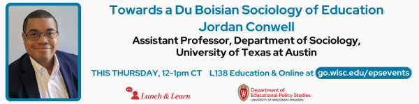 From left to right: White Background Photo of speaker Jordan Conwell in a blue frame followed by: His talk in title in blue text "Towards a Du Boisian Sociology of Education" followed by his name "Jordan Conwell" in blue text. below that reads in bolded black, "Assistant Professor, Department of Sociology, University of Texas at Austin" Below reads in blue "THIS THURSDAY, 12-1pm CT" and "L138 Education and Online at go.wisc.edu/epsevents" Below are the logos for the Lunch and Learn Speaker Series and the Department of Educational Policy Studies.