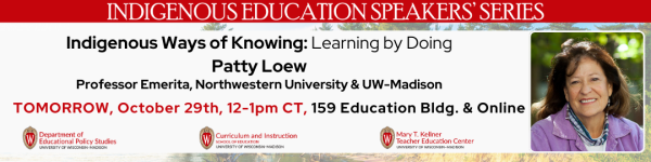 From Top to Bottom: "INDIGENOUS EDUCATION SPEAKERS' SERIES" with a red background Below on a white background reads in black text "Indigenous Ways of Knowing: Learning by Doing" following below it reads "Patty Loew" and below that reads "Professor Emerita, Northwestern University & UW-Madison." Below that reads in red "TOMORROW, October 29th, 12-1pm CT" and following that in black text "159 Education Bldg. & Online" On the bottom left to right: are the logos for the Department of Educational Policy Studies, Department of Curriculum and Instruction, and Department of Teacher Education.