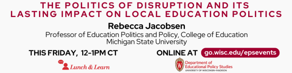 White Background, From the top middle to bottom of image: In Dark Red Text The Politics of Disruption and it's Lasting Impact on Local Education Politics." Below that reads in black, "Rebecca Jacobsen" and below that in smaller text "Professor of Education Politics and Policy, College of Education, Michigan State University" 

Following that below in dark text reads "THIS FRIDAY, 12-1pm CT, Online" followed by another line that reads "ONLINE AT" followed by in white on a dark red horizontal oval  "go.wisc.edu/epsevents" 

Below these texts are the logos for the Lunch and Learn Speaker Series and the Department of Educational Policy Studies at UW-Madison.