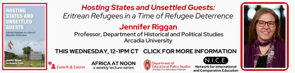 Light White Background, At the Top From Left to Right: Image of the book "Hosting States and Unsettled Guests: Eritrean Refugees in a Time of Refugee Deterrence" by Jennifer Riggan with a Red Outline. In red text, "Hosting States and Unsettled Guests:" followed by in black text "Eritrean Refugees in a Time of Refugee Deterrence". Below that reads "Jennifer Riggan" in red, and followed by in black smaller text "Professor, Department of Historical and Political Studies, Arcadia" Below that reads, "THIS WEDNESDAY, 12-1PM CT" "CLICK FOR MORE INFORMATION" Then there is a headshot photo of the speaker Jennifer Riggan with a red outline. At the bottom from left to right are the logos for the EPS Lunch and Learn Series, AFRICA AT NOON: a weekly lecture series, Department of Educational Policy Studies logo, and the Network for International and Comparative Education logo.