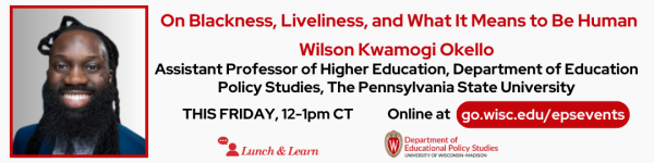 From left to right: White Background Photo of speaker Wilson Kwamogi Okello in a red frame followed by: His talk in title in red text "On Blackness, Liveliness, and What it Means to Be Human" followed by his name "Wilson Kwamogi Okello" also in red text. below that reads in bolded black, "Assistant Professor of Higher Education, Department of Education Policy Studies, The Pennsylvania State University" Below reads in black "THIS FRIDAY, 12-1pm CT" and "Online at go.wisc.edu/epsevents" Below are the logos for the Lunch and Learn Speaker Series and the Department of Educational Policy Studies.