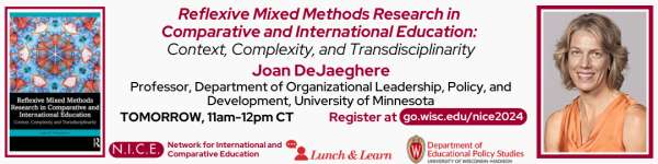 White Background, From left to Right: 

Image of the book "Reflexive Mixed Methods Research in Comparative and International Education: Context, Complexity, and Transdisciplinarity" by Joan DeJaeghere. 

(Top to Bottom) 
- "Reflexive Mixed Methods Research in 
Comparative and International Education: Context, Complexity, and Transdisciplinarity" followed by "Joan DeJaghere, Professor, Department of Organizational Leadership, Policy, and Development, University of Minnesota"
- "TOMORROW, 11am-12pm CT" "Register at go.wisce.edu/nice2024"
- Logos for the Network for International and Comparative Education Series, Lunch and Learn Speaker Series, and Department of Educational Policy Studies.

Portrait of the Speaker Joan DeJaeghere