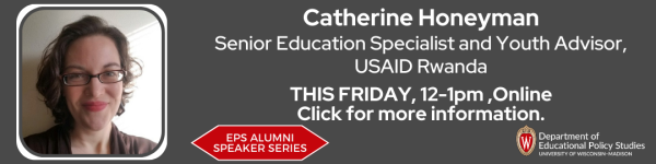 On A Dark Gray Background, there is a title in white that reads "Catherine Honeyman, Senior Education Specialist and Youth Advisor, USAID Rwanda." There are also two different logos, one that reads in white on a red wide sextagon "EPS Alumni Speaker Series"  and "Department of Educational Policy Studies" in white. There is a headshot photo of Dr. Catherine Honeyman located on the left, who is a white woman, with glasses on, and curls in her brown hair. 