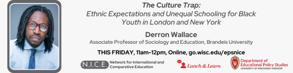 On A Light Gray Background, there is a title in black that reads "The Culture Trap: Ethnic Expectations and Unequal Schooling for Black Youth in London and New York Derron Wallace Associate Professor of Sociology and Education, Brandeis University" There are also three different logos, one that reads in gray "NICE: Network for International and Comparative Education," "Lunch and Learn" and "Department of Educational Policy Studies." There is a picture of Dr. Derron Wallace located on the left, who is an African American Man with locs and glasses, dressed in a light blue shirt with a dark blue tie around his collar. 