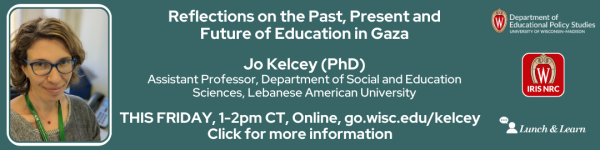 On a Dark Green Background from left to right is a photo of a woman in glasses with a green lanyard and grey sweater, followed by a title in white that reads, "Reflections on the Past, Present and Future of Education in Gaza. Jo Kelcey (PhD)
Assistant Professor, Department of Social and Education Sciences, Lebanese American University"
Below that title reads in white "THIS FRIDAY, 1-2pm CT, Online, go.wisc.edu/epskelcey"
Below it reads "Click for more information."
To the right of the title are logos for the Department of Educational Policy Studies, IRIS, and Lunch and Learn