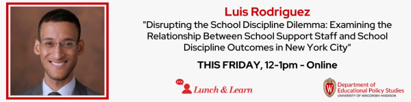 On a slight grey white background, there is a name in center that reads "Luis Rodriguez" and a title below the name in black that reads ".Disrupting the School Discipline Dilemma: Examining the Relationship Between School Support Staff and School Discipline Outcomes in New York City." Below that is in black color reads "THIS FRIDAY, 12-1pm, Online." There are also two different logos, one that reads in white on a red wide red logo "Lunch and Learn" and "Department of Educational Policy Studies" in black and red colors. There is a headshot photo of Dr. Luis Rodriguez located on the left, who is a latinx man , with glasses on, black hair and dressed in a suit and tie. 