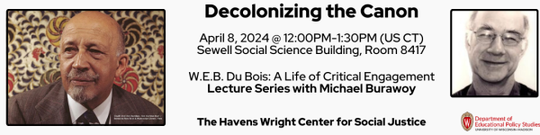 On White Background, Pictured from left to right: is a headshot photo of W.E.B. Du Bois. 

To the right of it in black reads "Decolonizing the Canon
April 8, 2024 @ 12:00PM-1:30PM (US CT)
Sewell Social Science Building, Room 8417" Below it then reads "W.E.B. Du Bois: A Life of Critical Engagement
Lecture Series with Michael Burawoy"

To the right of the title is a headshot photo of the speaker Michael Burawoy.

Below the text and photos are the logos for the sponsors of the event who are the Department of Educational Policy Studies and The Havens Wright Center for Social Justice