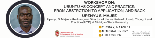 On White Background, Pictured from left to right: is a headshot photo with a circle shirt of a dark skinned man with a button-up T-Shirt followed by a title in black that reads, "Workshop On UBUNTU AS CONCEPT AND PRACTICE: FROM ABSTRCTION TO APPLICATION, AND BACK UPENYU S. MAJEE, Upenyu S. Majee is the Inaugural Director of the Institute of Ubuntu Thought and Practice (IUTP) at Michigan State University" Below it reads "Next Monday, 11am-12pm CT, Online, Click for more information." Below it is to the the left of the title is a logo for the Department of Educational Policy Studies and to the right of the title is "TUESDAY, MARCH 19" then "MEMORIAL UNION*" "8:30am-12:30 pm" To the right of the date, location and time reads "*The room information will be available in TITU (today in the Union) on March 19"