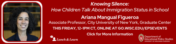 On Dark Red Background, from left to right: is a headshot photo of Ariana Mangual Figueroa. To the right of it in white reads "Knowing Silence: How Children Talk About Immigration Status in School Ariana Mangual Figueroa Associate Professor, City University of New York, Graduate Center." Below it is the date, time, and other information in white that reads "THIS FRIDAY, 12-1pm CT, Online at go.wisc.edu/epsevents Click for More Information." Below everything reads are the logos for Lunch and Learn, and the Department of Educational Policy Studies
