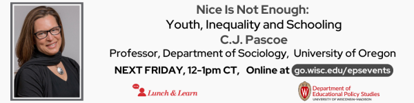 On a white (#f9f9f9) background. On the bottom left to right: are the logos for Lunch and Learn (in #c5050c red), and the Department of Educational Policy Studies. Above the logos from left to right are a photo of C.J. Pascoe, the featured speaker. To the right of the photo reads in dark gray(#494949 "Nice Is Not Enough: Youth, Inequality and Schooling C.J. Pascoe Professor, Department of Sociology, University of Oregon." Below the text reads "NEXT FRIDAY, 12-1pm CT," followed by "Online at go.wisc.edu/epsevents."