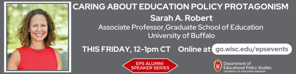Dark Gray background. On the bottom left to right: are the logos for EPS Alumni Speaker Series in white on a red sextagon, and the Department of Educational Policy Studies logo. Above the logos from left to right are a photo of Dr. Sarah A. Robert, the featured speaker. To the right of the photo reads in white the title of the talk "Caring about education policy protagonism" followed by "Sarah A. Robert" and below that reads "Associate Professor, Graduate School of Education, University of Buffalo" Below the text reads "THIS FRIDAY, 12-1pm CT," followed by "Attend at go.wisc.edu/epsevents."