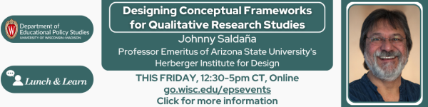 White Background, From the left to right:
The Logo for Department of Educational Policy Studies on a dark green horizontal oval and below that the Lunch and Learn Speaker Series logo in white on a dark green horizontal oval.

Next is the title of the talk in white "Designing Conceptual Frameworks for Qualitative Research Studies" Surrounded in a white Rectangular Oval on a dark green background and below that reads in white, "Johnny Saldaña" and below that in smaller text "Professor Emeritus of Arizona State University's Herberger Institute for Design"
Below this reads in dark green text on a white background "THIS FRIDAY, 12:30-5pm CT, Online" followed by another line that reads "go.wisc.edu/epsevents" followed by another line that reads "Click for more information" 

To the right is the photo of the speaker Johnny Saldaña.